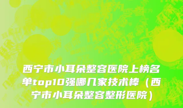 西宁市小耳朵整容医院上榜名单top10强哪几家技术棒（西宁市小耳朵整容整形医院）