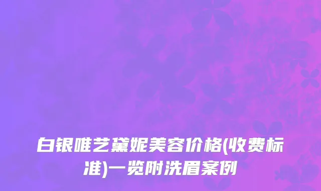 白银唯艺黛妮美容价格(收费标准)一览附洗眉案例