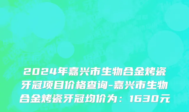 2024年嘉兴市生物合金烤瓷牙冠项目价格查询-嘉兴市生物合金烤瓷牙冠均价为：1630元