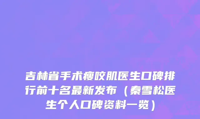 吉林省手术瘦咬肌医生口碑排行前十名最新发布（秦雪松医生个人口碑资料一览）