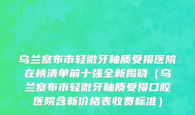 乌兰察布市轻微牙釉质受损医院在榜清单前十强全新揭晓（乌兰察布市轻微牙釉质受损口腔医院含新价格表收费标准）