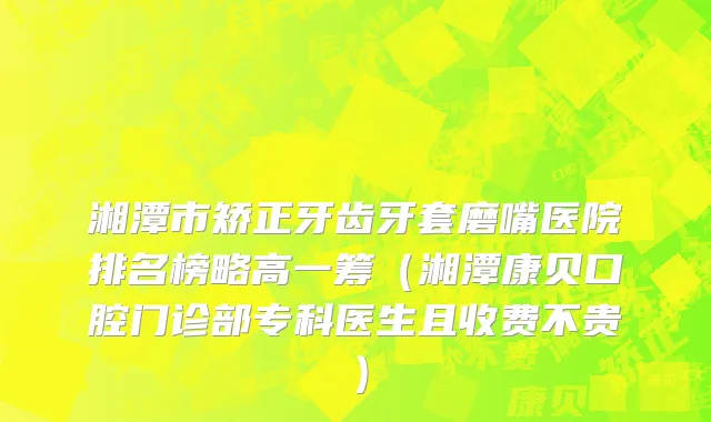 湘潭市矫正牙齿牙套磨嘴医院排名榜略高一筹（湘潭康贝口腔门诊部专科医生且收费不贵）
