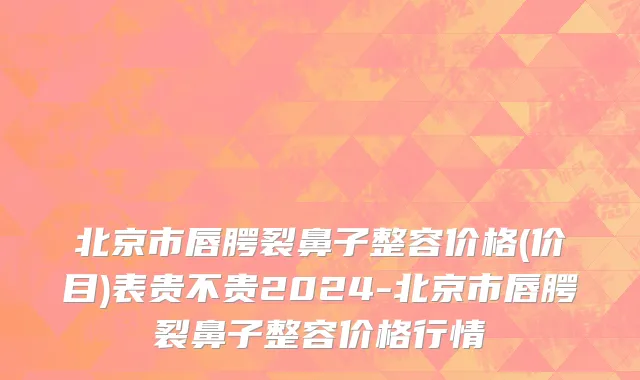 北京市唇腭裂鼻子整容价格(价目)表贵不贵2024-北京市唇腭裂鼻子整容价格行情