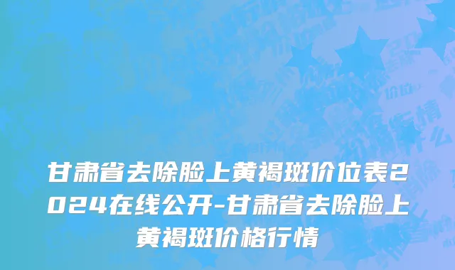 甘肃省去除脸上黄褐斑价位表2024在线公开-甘肃省去除脸上黄褐斑价格行情