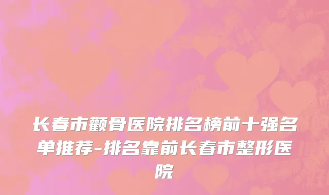 长春市颧骨医院排名榜前十强名单推荐-排名靠前长春市整形医院
