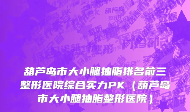 葫芦岛市大小腿抽脂排名前三整形医院综合实力PK（葫芦岛市大小腿抽脂整形医院）