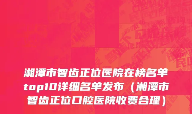 湘潭市智齿正位医院在榜名单top10详细名单发布（湘潭市智齿正位口腔医院收费合理）