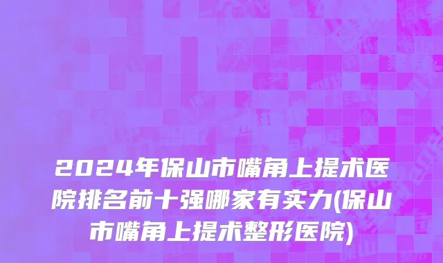 2024年保山市嘴角上提术医院排名前十强哪家有实力(保山市嘴角上提术整形医院)