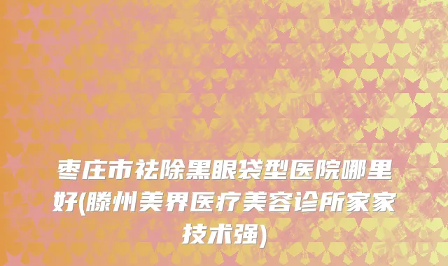 枣庄市祛除黑眼袋型医院哪里好(滕州美界医疗美容诊所家家技术强)