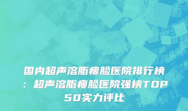 国内超声溶脂瘦脸医院排行榜：超声溶脂瘦脸医院强榜TOP50实力评比