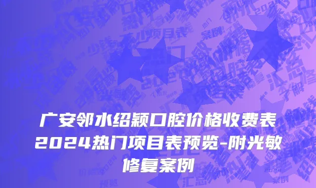 广安邻水绍颖口腔价格收费表2024热门项目表预览-附光敏修复案例
