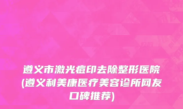 遵义市激光痘印去除整形医院(遵义利美康医疗美容诊所网友口碑推荐)