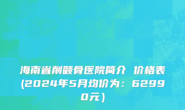 海南省削颧骨医院简介 价格表(2024年5月均价为：62990元）
