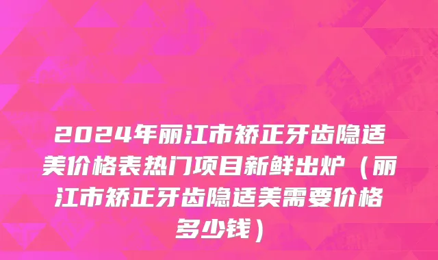2024年丽江市矫正牙齿隐适美价格表热门项目新鲜出炉（丽江市矫正牙齿隐适美需要价格多少钱）