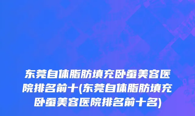 东莞自体脂肪填充卧蚕美容医院排名前十(东莞自体脂肪填充卧蚕美容医院排名前十名)