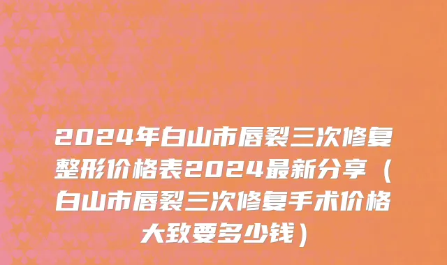 2024年白山市唇裂三次修复整形价格表2024最新分享（白山市唇裂三次修复手术价格大致要多少钱）