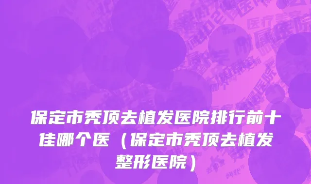 保定市秃顶去植发医院排行前十佳哪个医（保定市秃顶去植发整形医院）