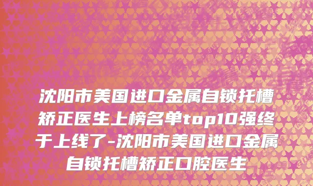 沈阳市美国进口金属自锁托槽矫正医生上榜名单top10强终于上线了-沈阳市美国进口金属自锁托槽矫正口腔医生