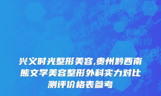 兴义时光整形美容,贵州黔西南熊文学美容整形外科实力对比测评价格表参考