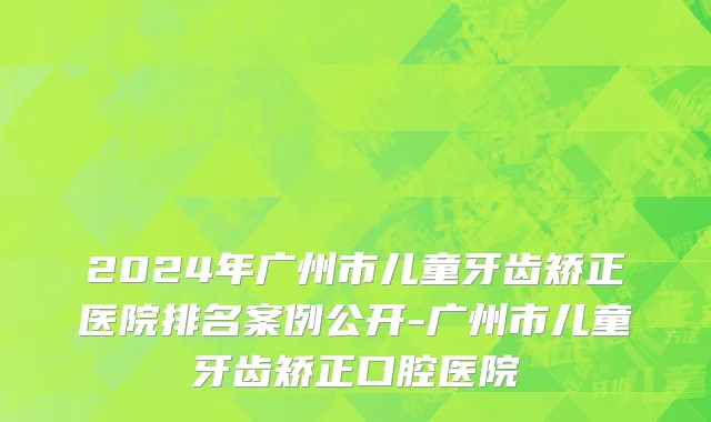 2024年广州市儿童牙齿矫正医院排名案例公开-广州市儿童牙齿矫正口腔医院