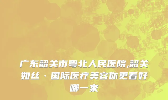 广东韶关市粤北人民医院,韶关如丝·国际医疗美容你更看好哪一家