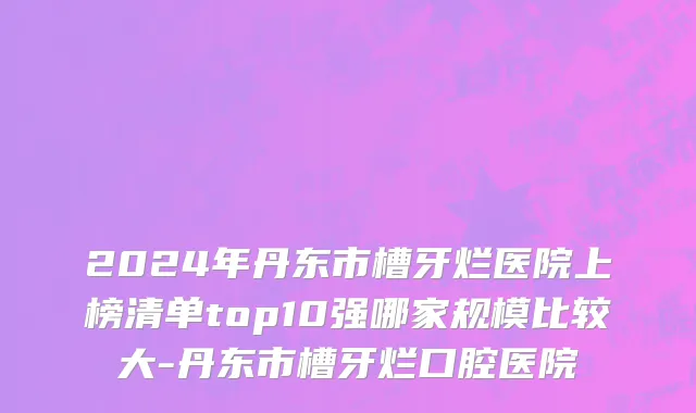 2024年丹东市槽牙烂医院上榜清单top10强哪家规模比较大-丹东市槽牙烂口腔医院