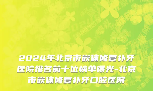 2024年北京市嵌体修复补牙医院排名前十位榜单曝光-北京市嵌体修复补牙口腔医院