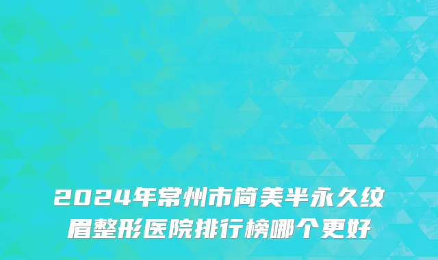 2024年常州市简美半永久纹眉整形医院排行榜哪个更好