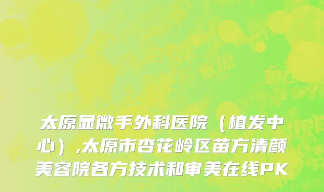 太原显微手外科医院（植发中心）,太原市杏花岭区苗方清颜美容院各方技术和审美在线PK