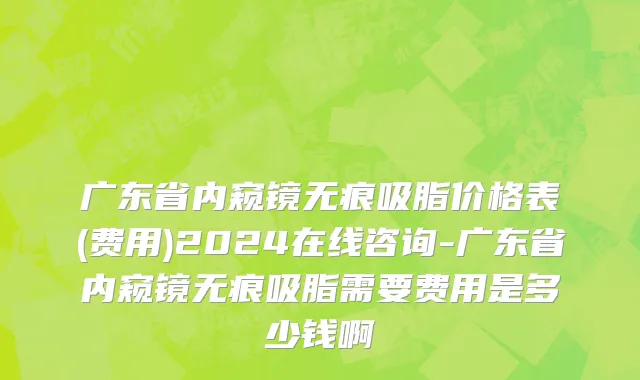 广东省内窥镜无痕吸脂价格表(费用)2024在线咨询-广东省内窥镜无痕吸脂需要费用是多少钱啊