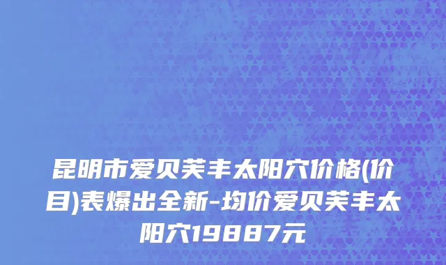 昆明市爱贝芙丰太阳穴价格(价目)表爆出全新-均价爱贝芙丰太阳穴19887元