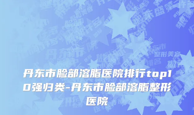 丹东市脸部溶脂医院排行top10强归类-丹东市脸部溶脂整形医院