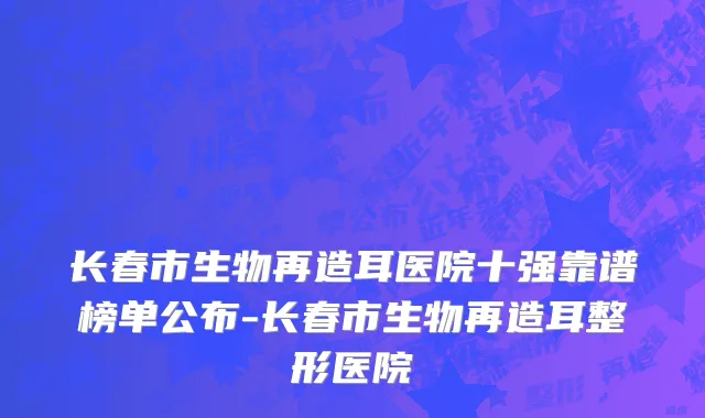 长春市生物再造耳医院十强靠谱榜单公布-长春市生物再造耳整形医院