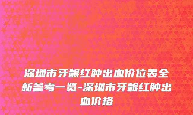 深圳市牙龈红肿出血价位表全新参考一览-深圳市牙龈红肿出血价格
