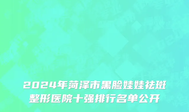 2024年菏泽市黑脸娃娃祛斑整形医院十强排行名单公开
