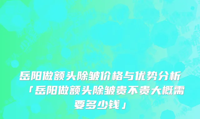 岳阳做额头除皱价格与优势分析「岳阳做额头除皱贵不贵大概需要多少钱」