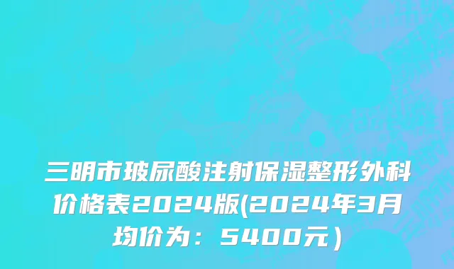 三明市玻尿酸注射保湿整形外科价格表2024版(2024年3月均价为：5400元）