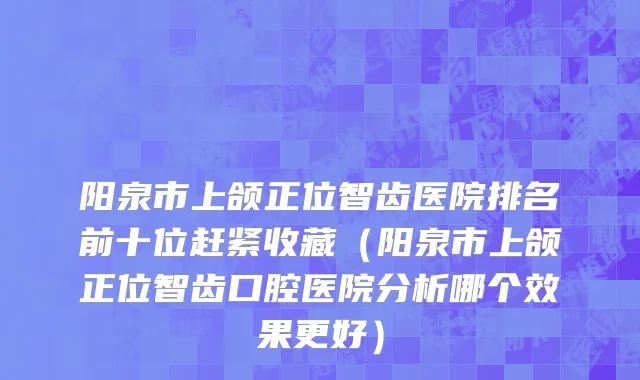 阳泉市上颌正位智齿医院排名前十位赶紧收藏（阳泉市上颌正位智齿口腔医院分析哪个效果更好）