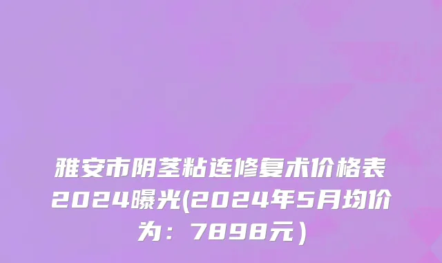 雅安市阴茎粘连修复术价格表2024曝光(2024年5月均价为：7898元）