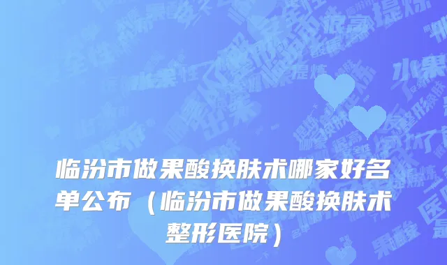 临汾市做果酸换肤术哪家好名单公布（临汾市做果酸换肤术整形医院）