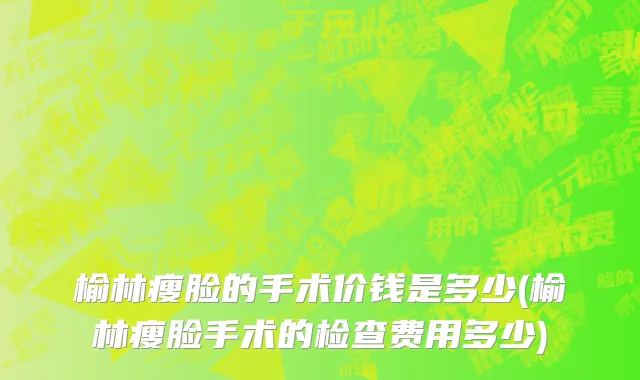 榆林瘦脸的手术价钱是多少(榆林瘦脸手术的检查费用多少)