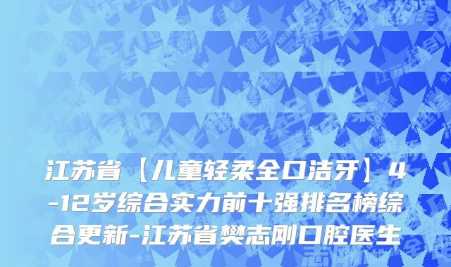江苏省【儿童轻柔全口洁牙】4-12岁综合实力前十强排名榜综合更新-江苏省樊志刚口腔医生