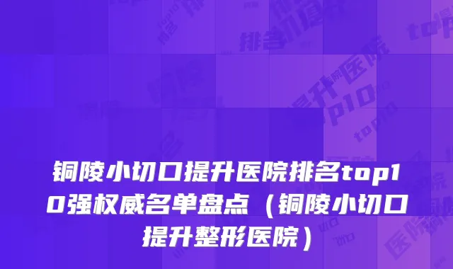 铜陵小切口提升医院排名top10强权威名单盘点（铜陵小切口提升整形医院）
