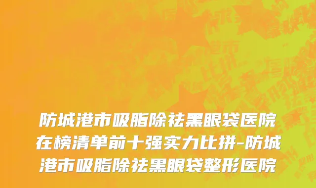 防城港市吸脂除祛黑眼袋医院在榜清单前十强实力比拼-防城港市吸脂除祛黑眼袋整形医院