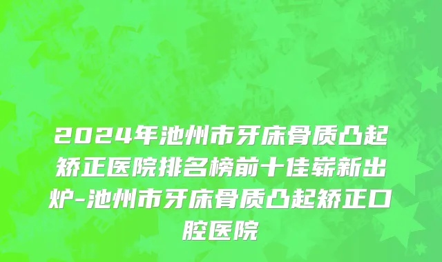 2024年池州市牙床骨质凸起矫正医院排名榜前十佳崭新出炉-池州市牙床骨质凸起矫正口腔医院