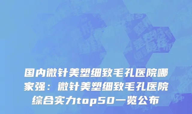 国内微针美塑细致毛孔医院哪家强：微针美塑细致毛孔医院综合实力top50一览公布