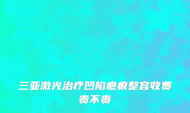 三亚激光治疗凹陷疤痕整容收费贵不贵