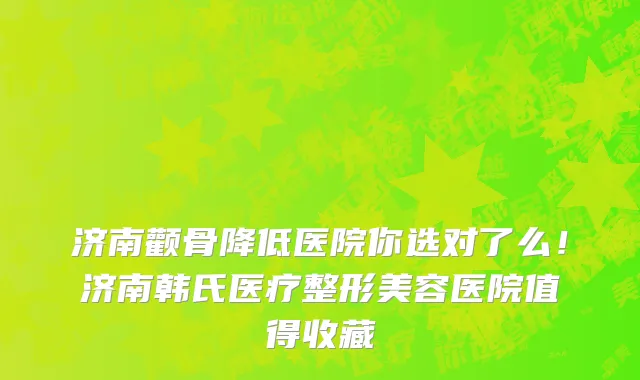 济南颧骨降低医院你选对了么！济南韩氏医疗整形美容医院值得收藏