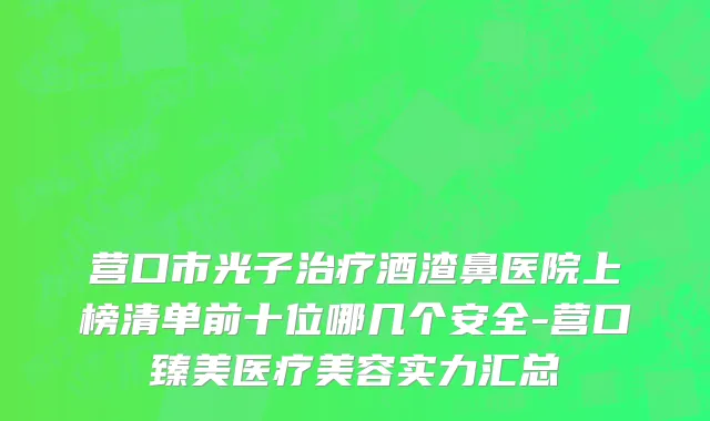 营口市光子治疗酒渣鼻医院上榜清单前十位哪几个安全-营口臻美医疗美容实力汇总