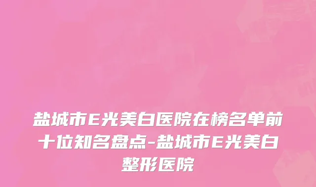 盐城市E光美白医院在榜名单前十位知名盘点-盐城市E光美白整形医院